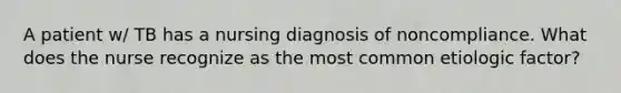 A patient w/ TB has a nursing diagnosis of noncompliance. What does the nurse recognize as the most common etiologic factor?