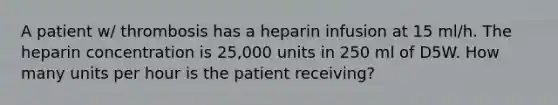 A patient w/ thrombosis has a heparin infusion at 15 ml/h. The heparin concentration is 25,000 units in 250 ml of D5W. How many units per hour is the patient receiving?