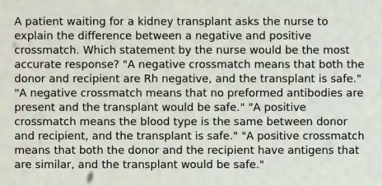 A patient waiting for a kidney transplant asks the nurse to explain the difference between a negative and positive crossmatch. Which statement by the nurse would be the most accurate response? "A negative crossmatch means that both the donor and recipient are Rh negative, and the transplant is safe." "A negative crossmatch means that no preformed antibodies are present and the transplant would be safe." "A positive crossmatch means the blood type is the same between donor and recipient, and the transplant is safe." "A positive crossmatch means that both the donor and the recipient have antigens that are similar, and the transplant would be safe."