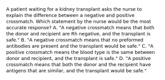 A patient waiting for a kidney transplant asks the nurse to explain the difference between a negative and positive crossmatch. Which statement by the nurse would be the most accurate response? A. "A negative crossmatch means that both the donor and recipient are Rh negative, and the transplant is safe." B. "A negative crossmatch means that no preformed antibodies are present and the transplant would be safe." C. "A positive crossmatch means the blood type is the same between donor and recipient, and the transplant is safe." D. "A positive crossmatch means that both the donor and the recipient have antigens that are similar, and the transplant would be safe."