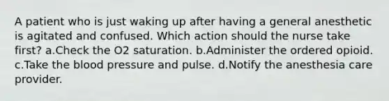 A patient who is just waking up after having a general anesthetic is agitated and confused. Which action should the nurse take first? a.Check the O2 saturation. b.Administer the ordered opioid. c.Take the blood pressure and pulse. d.Notify the anesthesia care provider.