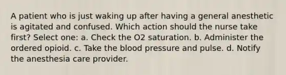 A patient who is just waking up after having a general anesthetic is agitated and confused. Which action should the nurse take first? Select one: a. Check the O2 saturation. b. Administer the ordered opioid. c. Take the blood pressure and pulse. d. Notify the anesthesia care provider.