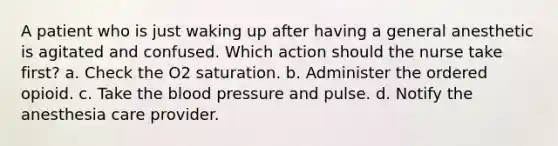 A patient who is just waking up after having a general anesthetic is agitated and confused. Which action should the nurse take first? a. Check the O2 saturation. b. Administer the ordered opioid. c. Take the blood pressure and pulse. d. Notify the anesthesia care provider.