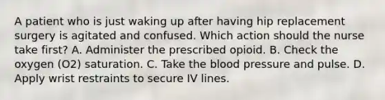 A patient who is just waking up after having hip replacement surgery is agitated and confused. Which action should the nurse take first? A. Administer the prescribed opioid. B. Check the oxygen (O2) saturation. C. Take the blood pressure and pulse. D. Apply wrist restraints to secure IV lines.