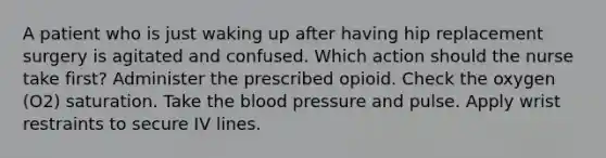 A patient who is just waking up after having hip replacement surgery is agitated and confused. Which action should the nurse take first? Administer the prescribed opioid. Check the oxygen (O2) saturation. Take the blood pressure and pulse. Apply wrist restraints to secure IV lines.