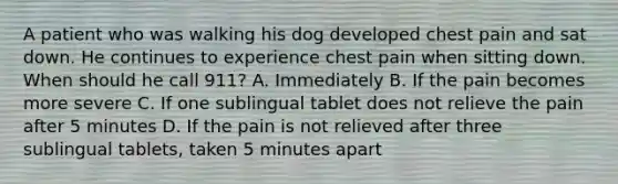 A patient who was walking his dog developed chest pain and sat down. He continues to experience chest pain when sitting down. When should he call 911? A. Immediately B. If the pain becomes more severe C. If one sublingual tablet does not relieve the pain after 5 minutes D. If the pain is not relieved after three sublingual tablets, taken 5 minutes apart