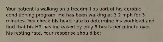 Your patient is walking on a treadmill as part of his aerobic conditioning program. He has been walking at 3.2 mph for 3 minutes. You check his heart rate to determine his workload and find that his HR has increased by only 5 beats per minute over his resting rate. Your response should be: