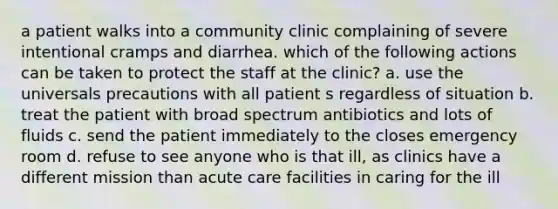 a patient walks into a community clinic complaining of severe intentional cramps and diarrhea. which of the following actions can be taken to protect the staff at the clinic? a. use the universals precautions with all patient s regardless of situation b. treat the patient with broad spectrum antibiotics and lots of fluids c. send the patient immediately to the closes emergency room d. refuse to see anyone who is that ill, as clinics have a different mission than acute care facilities in caring for the ill