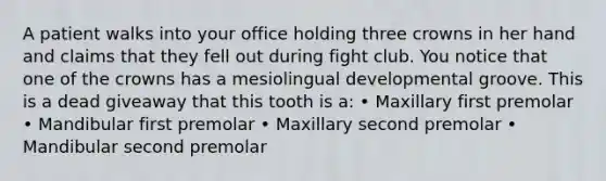 A patient walks into your office holding three crowns in her hand and claims that they fell out during fight club. You notice that one of the crowns has a mesiolingual developmental groove. This is a dead giveaway that this tooth is a: • Maxillary first premolar • Mandibular first premolar • Maxillary second premolar • Mandibular second premolar