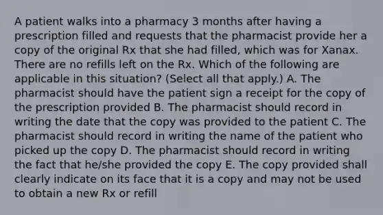 A patient walks into a pharmacy 3 months after having a prescription filled and requests that the pharmacist provide her a copy of the original Rx that she had filled, which was for Xanax. There are no refills left on the Rx. Which of the following are applicable in this situation? (Select all that apply.) A. The pharmacist should have the patient sign a receipt for the copy of the prescription provided B. The pharmacist should record in writing the date that the copy was provided to the patient C. The pharmacist should record in writing the name of the patient who picked up the copy D. The pharmacist should record in writing the fact that he/she provided the copy E. The copy provided shall clearly indicate on its face that it is a copy and may not be used to obtain a new Rx or refill