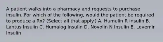 A patient walks into a pharmacy and requests to purchase insulin. For which of the following, would the patient be required to produce a Rx? (Select all that apply.) A. Humulin R Insulin B. Lantus Insulin C. Humalog Insulin D. Novolin N Insulin E. Levemir Insulin