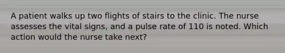 A patient walks up two flights of stairs to the clinic. The nurse assesses the vital signs, and a pulse rate of 110 is noted. Which action would the nurse take next?