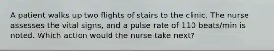 A patient walks up two flights of stairs to the clinic. The nurse assesses the vital signs, and a pulse rate of 110 beats/min is noted. Which action would the nurse take next?