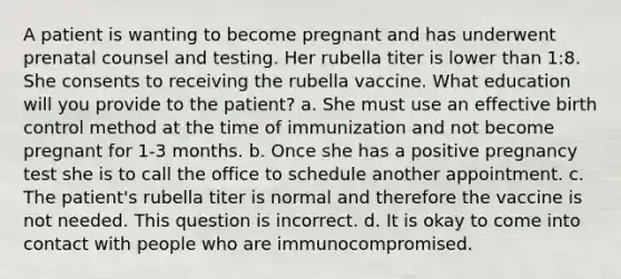 A patient is wanting to become pregnant and has underwent prenatal counsel and testing. Her rubella titer is lower than 1:8. She consents to receiving the rubella vaccine. What education will you provide to the patient? a. She must use an effective birth control method at the time of immunization and not become pregnant for 1-3 months. b. Once she has a positive pregnancy test she is to call the office to schedule another appointment. c. The patient's rubella titer is normal and therefore the vaccine is not needed. This question is incorrect. d. It is okay to come into contact with people who are immunocompromised.