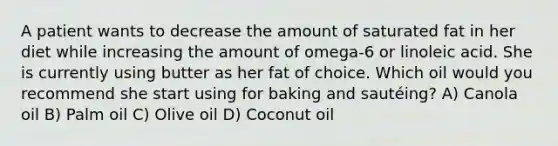 A patient wants to decrease the amount of saturated fat in her diet while increasing the amount of omega-6 or linoleic acid. She is currently using butter as her fat of choice. Which oil would you recommend she start using for baking and sautéing? A) Canola oil B) Palm oil C) Olive oil D) Coconut oil