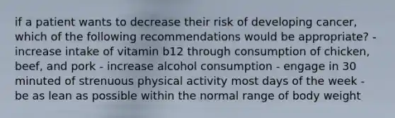 if a patient wants to decrease their risk of developing cancer, which of the following recommendations would be appropriate? - increase intake of vitamin b12 through consumption of chicken, beef, and pork - increase alcohol consumption - engage in 30 minuted of strenuous physical activity most days of the week - be as lean as possible within the normal range of body weight