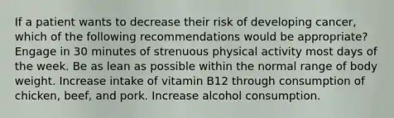 If a patient wants to decrease their risk of developing cancer, which of the following recommendations would be appropriate? Engage in 30 minutes of strenuous physical activity most days of the week. Be as lean as possible within the normal range of body weight. Increase intake of vitamin B12 through consumption of chicken, beef, and pork. Increase alcohol consumption.