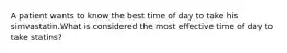 A patient wants to know the best time of day to take his simvastatin.What is considered the most effective time of day to take statins?