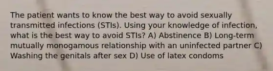 The patient wants to know the best way to avoid sexually transmitted infections (STIs). Using your knowledge of infection, what is the best way to avoid STIs? A) Abstinence B) Long-term mutually monogamous relationship with an uninfected partner C) Washing the genitals after sex D) Use of latex condoms