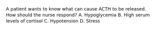 A patient wants to know what can cause ACTH to be released. How should the nurse respond? A. Hypoglycemia B. High serum levels of cortisol C. Hypotension D. Stress