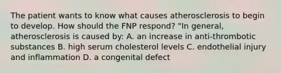 The patient wants to know what causes atherosclerosis to begin to develop. How should the FNP respond? "In general, atherosclerosis is caused by: A. an increase in anti-thrombotic substances B. high serum cholesterol levels C. endothelial injury and inflammation D. a congenital defect