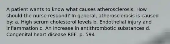 A patient wants to know what causes atherosclerosis. How should the nurse respond? In general, atherosclerosis is caused by: a. High serum cholesterol levels b. Endothelial injury and inflammation c. An increase in antithrombotic substances d. Congenital heart disease REF: p. 594