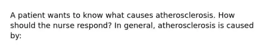 A patient wants to know what causes atherosclerosis. How should the nurse respond? In general, atherosclerosis is caused by: