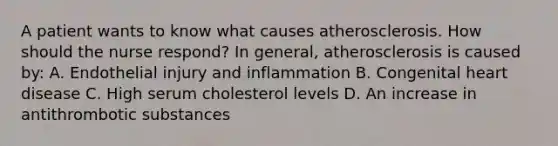 A patient wants to know what causes atherosclerosis. How should the nurse respond? In general, atherosclerosis is caused by: A. Endothelial injury and inflammation B. Congenital heart disease C. High serum cholesterol levels D. An increase in antithrombotic substances