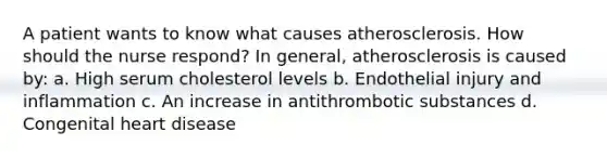 A patient wants to know what causes atherosclerosis. How should the nurse respond? In general, atherosclerosis is caused by: a. High serum cholesterol levels b. Endothelial injury and inflammation c. An increase in antithrombotic substances d. Congenital heart disease