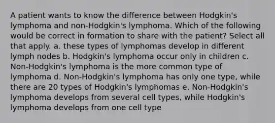 A patient wants to know the difference between Hodgkin's lymphoma and non-Hodgkin's lymphoma. Which of the following would be correct in formation to share with the patient? Select all that apply. a. these types of lymphomas develop in different lymph nodes b. Hodgkin's lymphoma occur only in children c. Non-Hodgkin's lymphoma is the more common type of lymphoma d. Non-Hodgkin's lymphoma has only one type, while there are 20 types of Hodgkin's lymphomas e. Non-Hodgkin's lymphoma develops from several cell types, while Hodgkin's lymphoma develops from one cell type