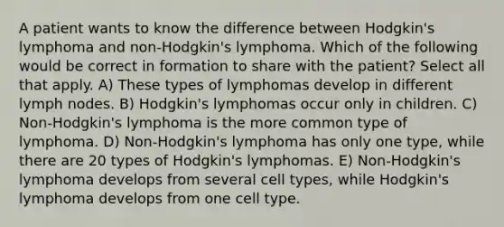 A patient wants to know the difference between Hodgkin's lymphoma and non-Hodgkin's lymphoma. Which of the following would be correct in formation to share with the patient? Select all that apply. A) These types of lymphomas develop in different lymph nodes. B) Hodgkin's lymphomas occur only in children. C) Non-Hodgkin's lymphoma is the more common type of lymphoma. D) Non-Hodgkin's lymphoma has only one type, while there are 20 types of Hodgkin's lymphomas. E) Non-Hodgkin's lymphoma develops from several cell types, while Hodgkin's lymphoma develops from one cell type.