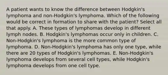 A patient wants to know the difference between Hodgkin's lymphoma and non-Hodgkin's lymphoma. Which of the following would be correct in formation to share with the patient? Select all that apply. A. These types of lymphomas develop in different lymph nodes. B. Hodgkin's lymphomas occur only in children. C. Non-Hodgkin's lymphoma is the more common type of lymphoma. D. Non-Hodgkin's lymphoma has only one type, while there are 20 types of Hodgkin's lymphomas. E. Non-Hodgkin's lymphoma develops from several cell types, while Hodgkin's lymphoma develops from one cell type.