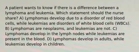 A patient wants to know if there is a difference between a lymphoma and leukemia. Which statement should the nurse share? A) Lymphomas develop due to a disorder of red blood cells, while leukemias are disorders of white blood cells (WBCs). B) Lymphomas are neoplasms, and leukemias are not. C) Lymphomas develop in the lymph nodes while leukemias are present in the blood. D) Lymphomas develop in adults, while leukemias develop in children.