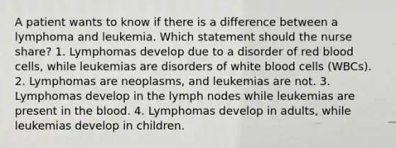 A patient wants to know if there is a difference between a lymphoma and leukemia. Which statement should the nurse share? 1. Lymphomas develop due to a disorder of red blood cells, while leukemias are disorders of white blood cells (WBCs). 2. Lymphomas are neoplasms, and leukemias are not. 3. Lymphomas develop in the lymph nodes while leukemias are present in the blood. 4. Lymphomas develop in adults, while leukemias develop in children.