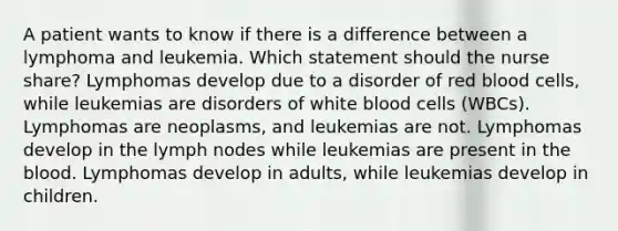 A patient wants to know if there is a difference between a lymphoma and leukemia. Which statement should the nurse share? Lymphomas develop due to a disorder of red blood cells, while leukemias are disorders of white blood cells (WBCs). Lymphomas are neoplasms, and leukemias are not. Lymphomas develop in the lymph nodes while leukemias are present in <a href='https://www.questionai.com/knowledge/k7oXMfj7lk-the-blood' class='anchor-knowledge'>the blood</a>. Lymphomas develop in adults, while leukemias develop in children.