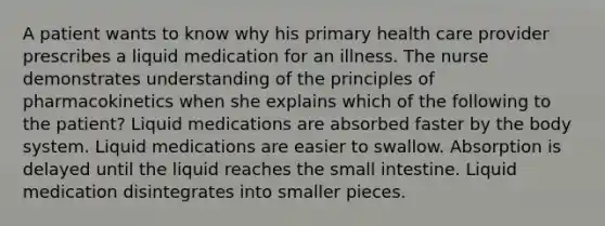 A patient wants to know why his primary health care provider prescribes a liquid medication for an illness. The nurse demonstrates understanding of the principles of pharmacokinetics when she explains which of the following to the patient? Liquid medications are absorbed faster by the body system. Liquid medications are easier to swallow. Absorption is delayed until the liquid reaches the small intestine. Liquid medication disintegrates into smaller pieces.