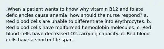 .When a patient wants to know why vitamin B12 and folate deficiencies cause anemia, how should the nurse respond? a. Red blood cells are unable to differentiate into erythrocytes. b. Red blood cells have malformed hemoglobin molecules. c. Red blood cells have decreased O2-carrying capacity. d. Red blood cells have a shorter life span.