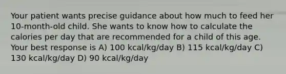 Your patient wants precise guidance about how much to feed her 10-month-old child. She wants to know how to calculate the calories per day that are recommended for a child of this age. Your best response is A) 100 kcal/kg/day B) 115 kcal/kg/day C) 130 kcal/kg/day D) 90 kcal/kg/day