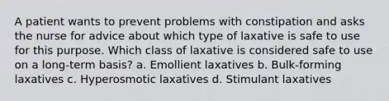 A patient wants to prevent problems with constipation and asks the nurse for advice about which type of laxative is safe to use for this purpose. Which class of laxative is considered safe to use on a long-term basis? a. Emollient laxatives b. Bulk-forming laxatives c. Hyperosmotic laxatives d. Stimulant laxatives