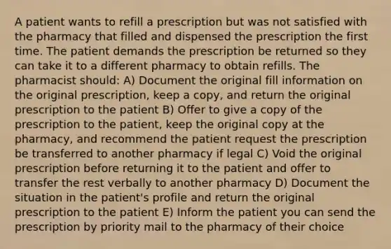 A patient wants to refill a prescription but was not satisfied with the pharmacy that filled and dispensed the prescription the first time. The patient demands the prescription be returned so they can take it to a different pharmacy to obtain refills. The pharmacist should: A) Document the original fill information on the original prescription, keep a copy, and return the original prescription to the patient B) Offer to give a copy of the prescription to the patient, keep the original copy at the pharmacy, and recommend the patient request the prescription be transferred to another pharmacy if legal C) Void the original prescription before returning it to the patient and offer to transfer the rest verbally to another pharmacy D) Document the situation in the patient's profile and return the original prescription to the patient E) Inform the patient you can send the prescription by priority mail to the pharmacy of their choice