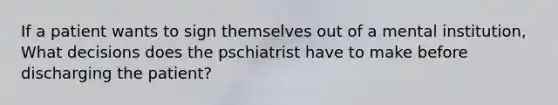 If a patient wants to sign themselves out of a mental institution, What decisions does the pschiatrist have to make before discharging the patient?