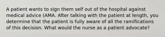 A patient wants to sign them self out of the hospital against medical advice (AMA. After talking with the patient at length, you determine that the patient is fully aware of all the ramifications of this decision. What would the nurse as a patient advocate?