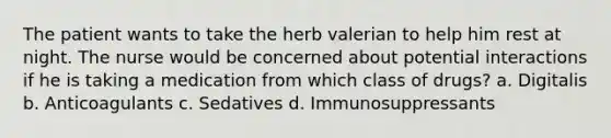 The patient wants to take the herb valerian to help him rest at night. The nurse would be concerned about potential interactions if he is taking a medication from which class of drugs? a. Digitalis b. Anticoagulants c. Sedatives d. Immunosuppressants