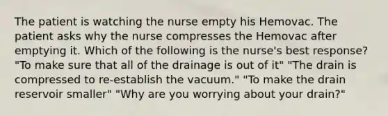 The patient is watching the nurse empty his Hemovac. The patient asks why the nurse compresses the Hemovac after emptying it. Which of the following is the nurse's best response? "To make sure that all of the drainage is out of it" "The drain is compressed to re-establish the vacuum." "To make the drain reservoir smaller" "Why are you worrying about your drain?"