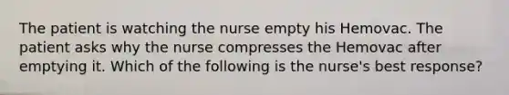 The patient is watching the nurse empty his Hemovac. The patient asks why the nurse compresses the Hemovac after emptying it. Which of the following is the nurse's best response?