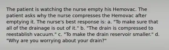 The patient is watching the nurse empty his Hemovac. The patient asks why the nurse compresses the Hemovac after emptying it. The nurse's best response is: a. "To make sure that all of the drainage is out of it." b. "The drain is compressed to reestablish vacuum." c. "To make the drain reservoir smaller." d. "Why are you worrying about your drain?"