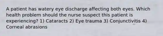 A patient has watery eye discharge affecting both eyes. Which health problem should the nurse suspect this patient is experiencing? 1) Cataracts 2) Eye trauma 3) Conjunctivitis 4) Corneal abrasions