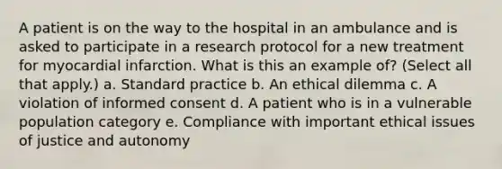 A patient is on the way to the hospital in an ambulance and is asked to participate in a research protocol for a new treatment for myocardial infarction. What is this an example of? (Select all that apply.) a. Standard practice b. An ethical dilemma c. A violation of informed consent d. A patient who is in a vulnerable population category e. Compliance with important ethical issues of justice and autonomy