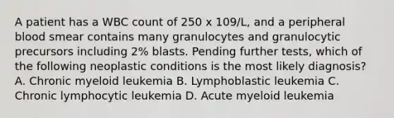 A patient has a WBC count of 250 x 109/L, and a peripheral blood smear contains many granulocytes and granulocytic precursors including 2% blasts. Pending further tests, which of the following neoplastic conditions is the most likely diagnosis? A. Chronic myeloid leukemia B. Lymphoblastic leukemia C. Chronic lymphocytic leukemia D. Acute myeloid leukemia