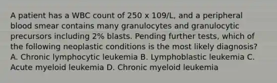 A patient has a WBC count of 250 x 109/L, and a peripheral blood smear contains many granulocytes and granulocytic precursors including 2% blasts. Pending further tests, which of the following neoplastic conditions is the most likely diagnosis? A. Chronic lymphocytic leukemia B. Lymphoblastic leukemia C. Acute myeloid leukemia D. Chronic myeloid leukemia